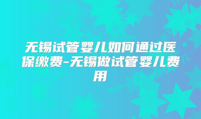 无锡试管婴儿如何通过医保缴费-无锡做试管婴儿费用