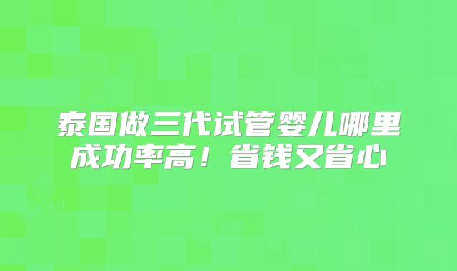 泰国做三代试管婴儿哪里成功率高！省钱又省心