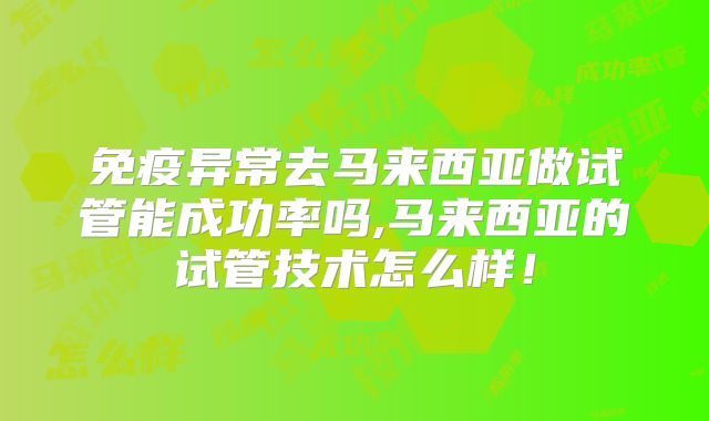 免疫异常去马来西亚做试管能成功率吗,马来西亚的试管技术怎么样!