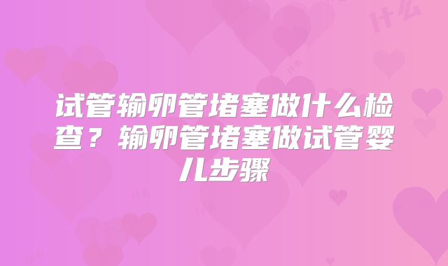 试管输卵管堵塞做什么检查？输卵管堵塞做试管婴儿步骤
