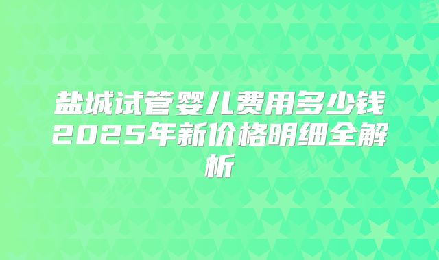 盐城试管婴儿费用多少钱2025年新价格明细全解析