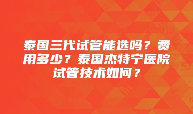 泰国三代试管能选吗？费用多少？泰国杰特宁医院试管技术如何？