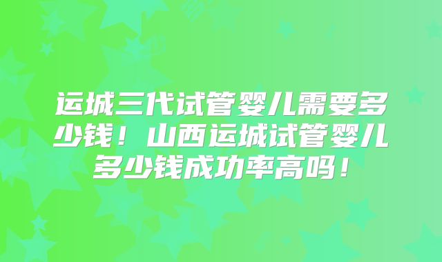 运城三代试管婴儿需要多少钱！山西运城试管婴儿多少钱成功率高吗！