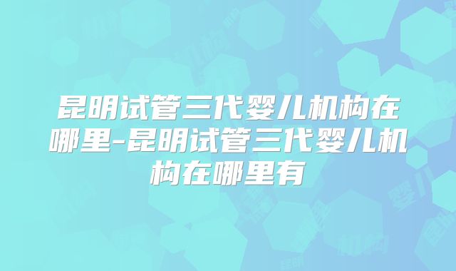 昆明试管三代婴儿机构在哪里-昆明试管三代婴儿机构在哪里有