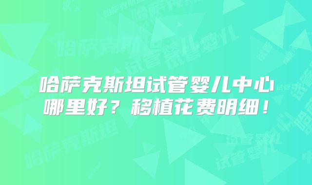 哈萨克斯坦试管婴儿中心哪里好?移植花费明细!
