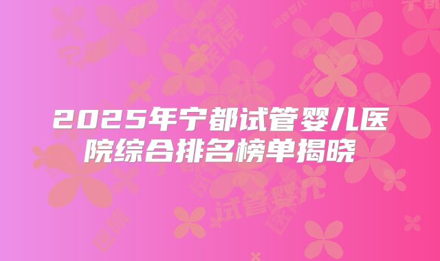2025年宁都试管婴儿医院综合排名榜单揭晓