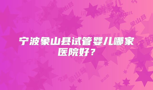 宁波象山县试管婴儿哪家医院好？