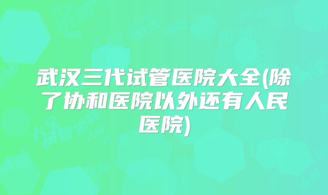 武汉三代试管医院大全(除了协和医院以外还有人民医院)