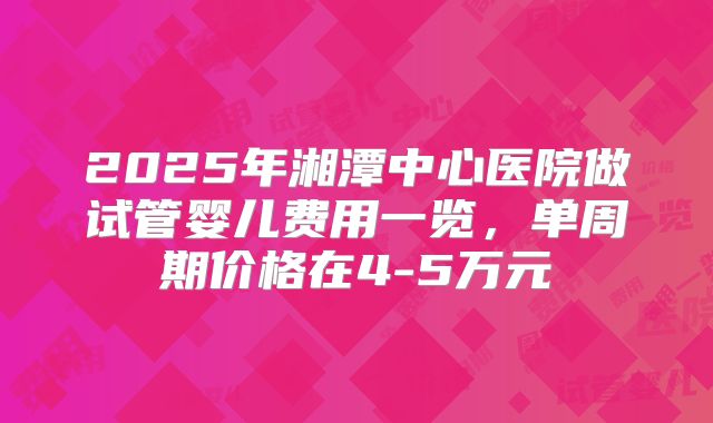 2025年湘潭中心医院做试管婴儿费用一览，单周期价格在4-5万元