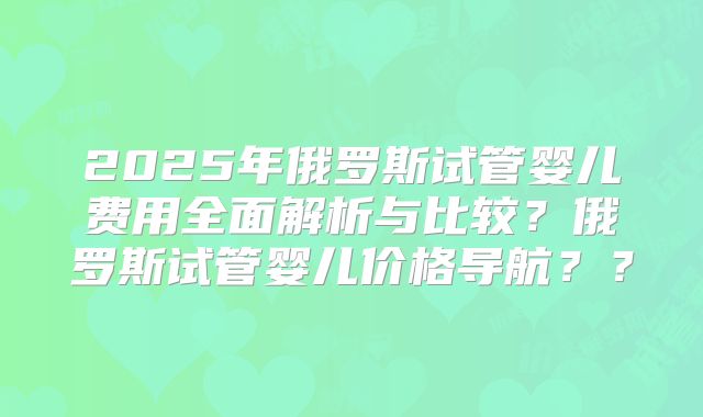 2025年俄罗斯试管婴儿费用全面解析与比较?俄罗斯试管婴儿价格导航??