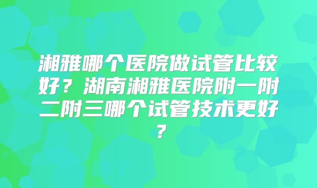 湘雅哪个医院做试管比较好？湖南湘雅医院附一附二附三哪个试管技术更好？