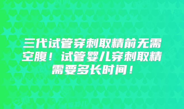 三代试管穿刺取精前无需空腹！试管婴儿穿刺取精需要多长时间！
