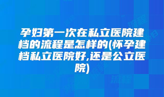 孕妇第一次在私立医院建档的流程是怎样的(怀孕建档私立医院好,还是公立医院)