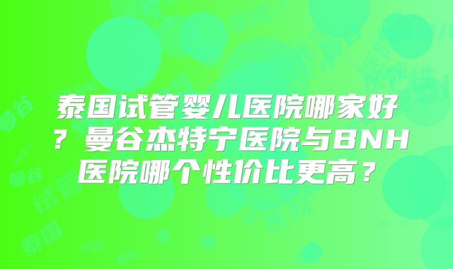 泰国试管婴儿医院哪家好?曼谷杰特宁医院与BNH医院哪个性价比更高?