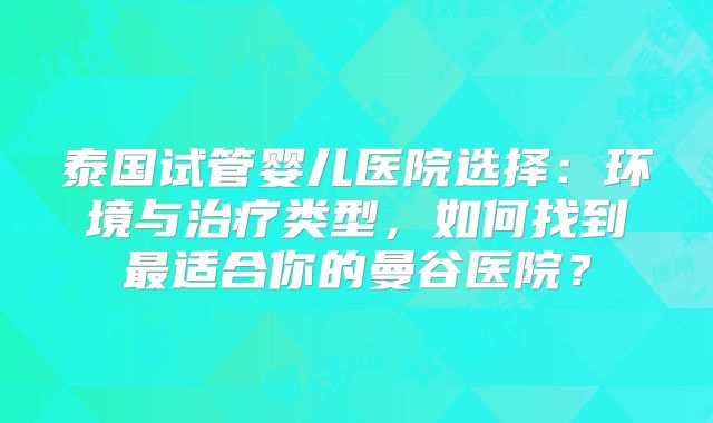 泰国试管婴儿医院选择：环境与治疗类型，如何找到最适合你的曼谷医院？