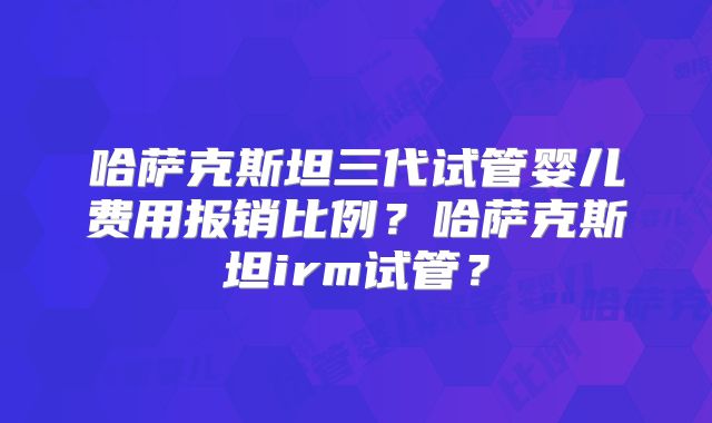 哈萨克斯坦三代试管婴儿费用报销比例?哈萨克斯坦irm试管?