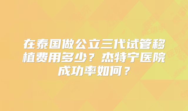在泰国做公立三代试管移植费用多少？杰特宁医院成功率如何？