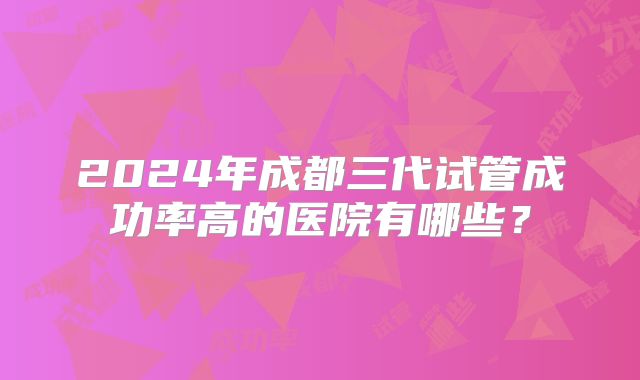 2024年成都三代试管成功率高的医院有哪些？