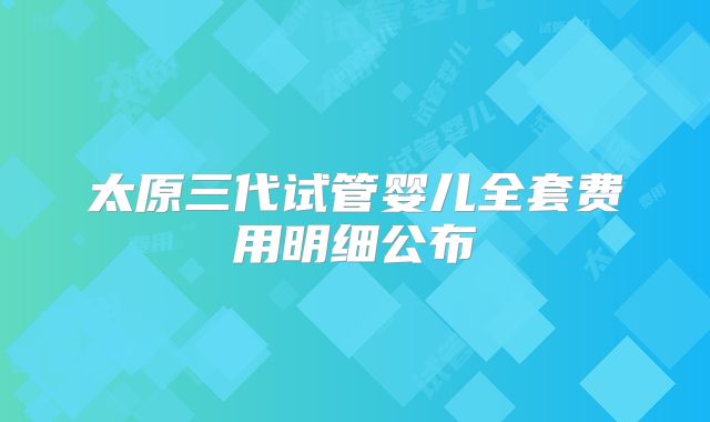 太原三代试管婴儿全套费用明细公布