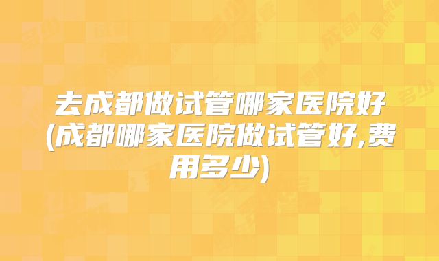 去成都做试管哪家医院好(成都哪家医院做试管好,费用多少)
