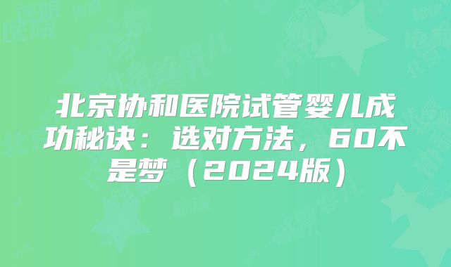 北京协和医院试管婴儿成功秘诀:选对方法,60不是梦(2024版)