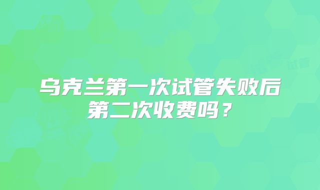 乌克兰第一次试管失败后第二次收费吗？