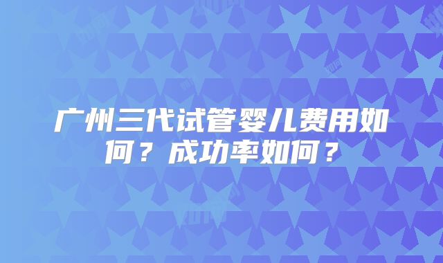 广州三代试管婴儿费用如何？成功率如何？