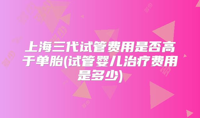 上海三代试管费用是否高于单胎(试管婴儿治疗费用是多少)