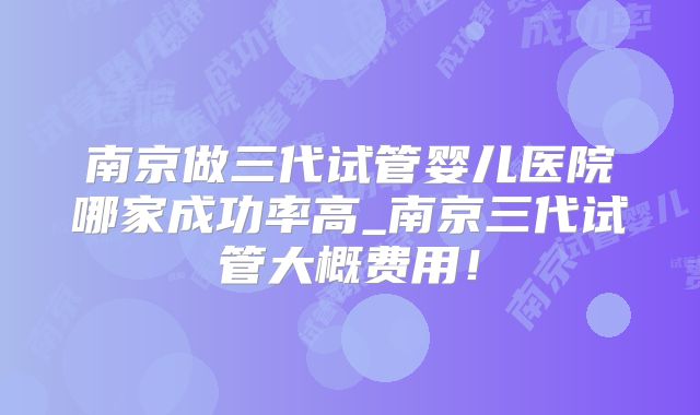 南京做三代试管婴儿医院哪家成功率高_南京三代试管大概费用!