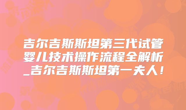 吉尔吉斯斯坦第三代试管婴儿技术操作流程全解析_吉尔吉斯斯坦第一夫人！