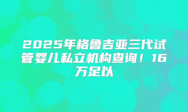2025年格鲁吉亚三代试管婴儿私立机构查询！16万足以
