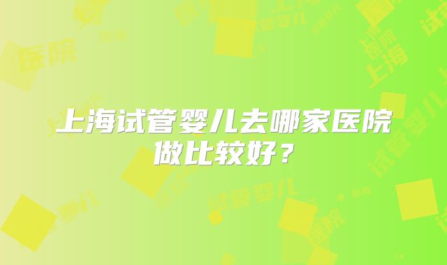 上海试管婴儿去哪家医院做比较好？