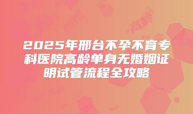 2025年邢台不孕不育专科医院高龄单身无婚姻证明试管流程全攻略