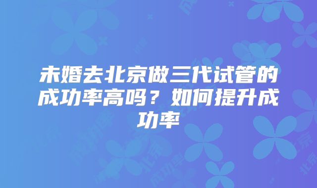 未婚去北京做三代试管的成功率高吗？如何提升成功率
