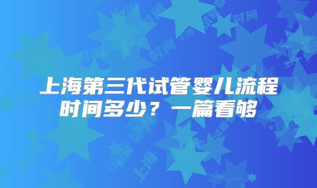 上海第三代试管婴儿流程时间多少？一篇看够