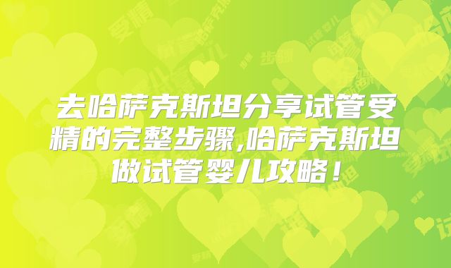 去哈萨克斯坦分享试管受精的完整步骤,哈萨克斯坦做试管婴儿攻略！