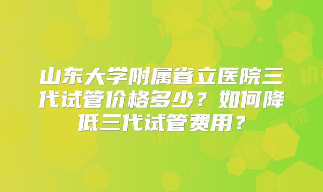 山东大学附属省立医院三代试管价格多少？如何降低三代试管费用？