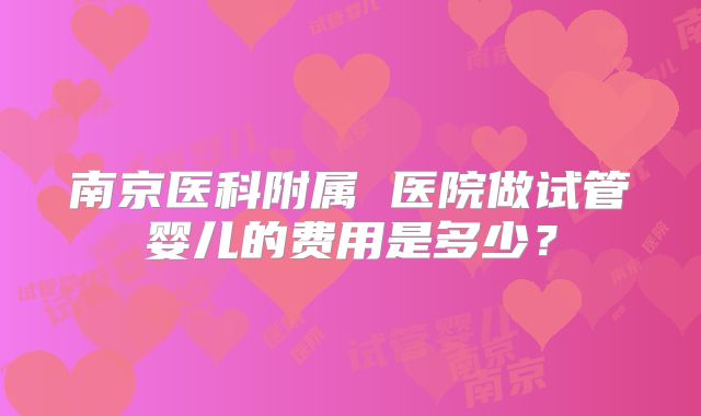 南京医科附属 医院做试管婴儿的费用是多少？