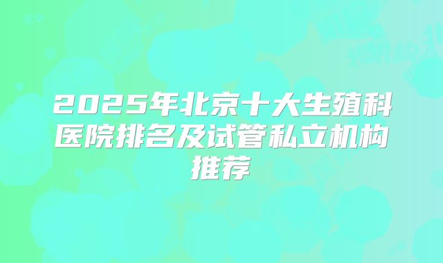 2025年北京十大生殖科医院排名及试管私立机构推荐