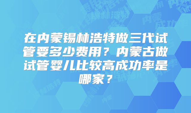 在内蒙锡林浩特做三代试管要多少费用？内蒙古做试管婴儿比较高成功率是哪家？