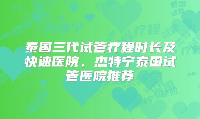 泰国三代试管疗程时长及快速医院，杰特宁泰国试管医院推荐