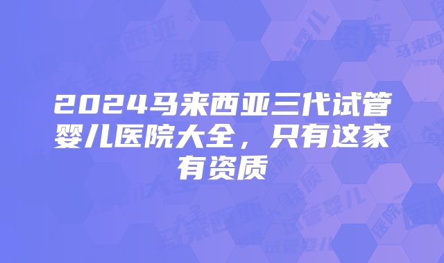 2024马来西亚三代试管婴儿医院大全，只有这家有资质