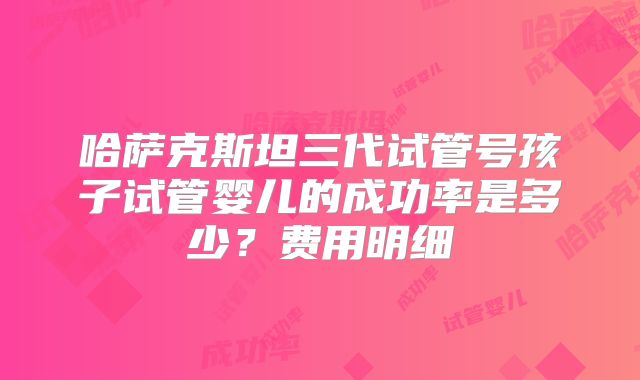 哈萨克斯坦三代试管号孩子试管婴儿的成功率是多少?费用明细