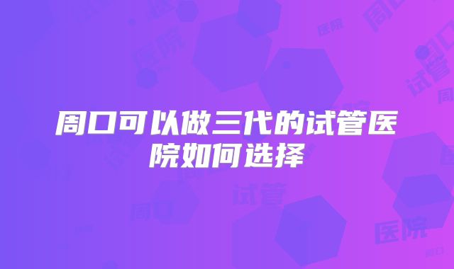 周口可以做三代的试管医院如何选择