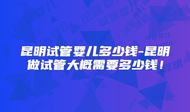 昆明试管婴儿多少钱-昆明做试管大概需要多少钱！