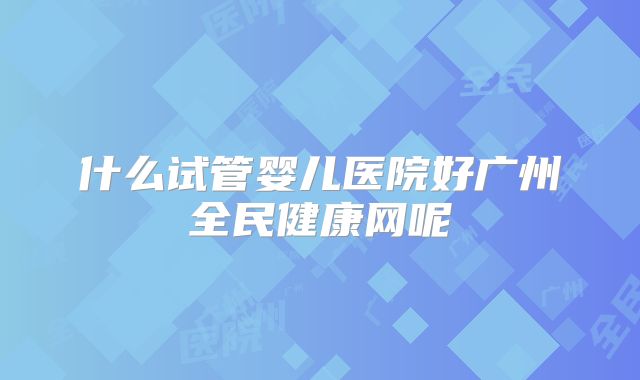 什么试管婴儿医院好广州全民健康网呢