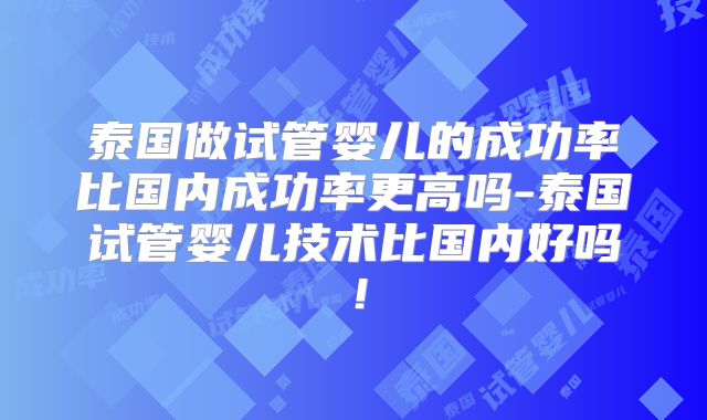 泰国做试管婴儿的成功率比国内成功率更高吗-泰国试管婴儿技术比国内好吗!