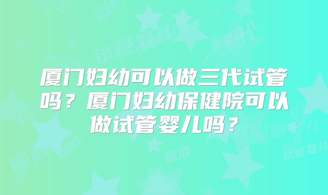厦门妇幼可以做三代试管吗？厦门妇幼保健院可以做试管婴儿吗？