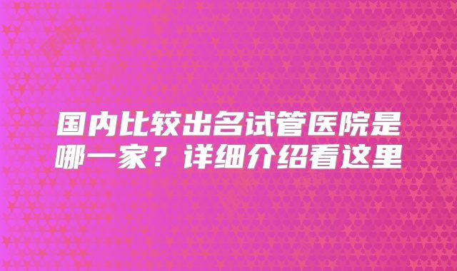国内比较出名试管医院是哪一家？详细介绍看这里
