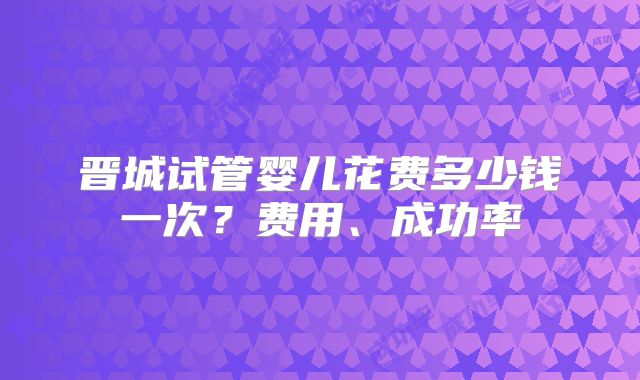 晋城试管婴儿花费多少钱一次？费用、成功率